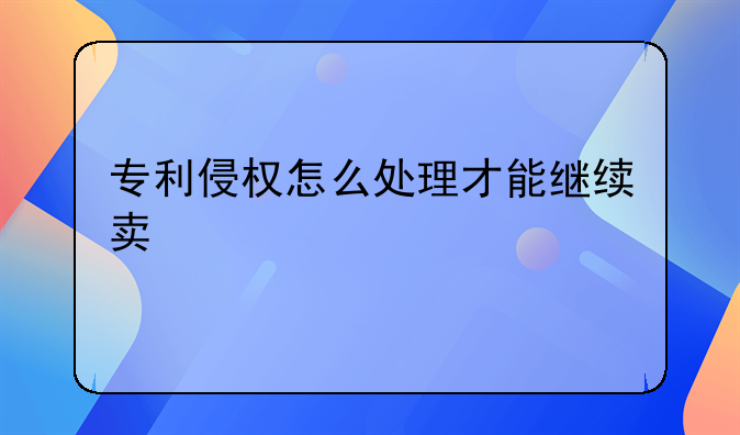 专利侵权怎么处理才能继续卖