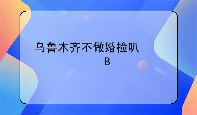 乌鲁木齐不做婚检可以领证吗