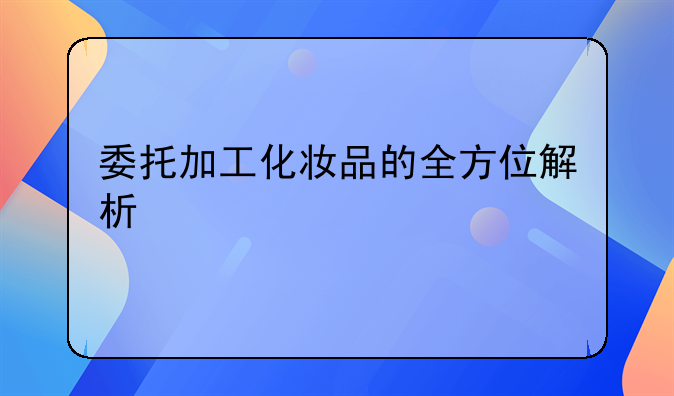委托加工化妆品的全方位解析