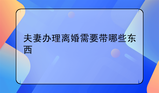 夫妻办理离婚需要带哪些东西