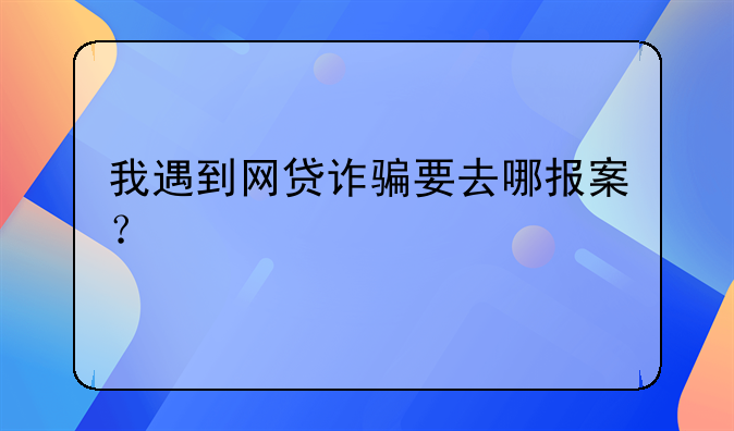 我遇到网贷诈骗要去哪报案？