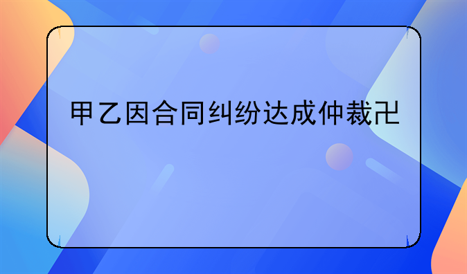 甲乙因合同纠纷达成仲裁协议