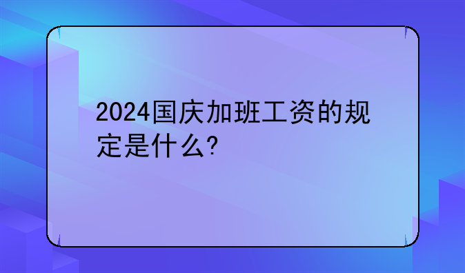 2024国庆加班工资的规定是什么?