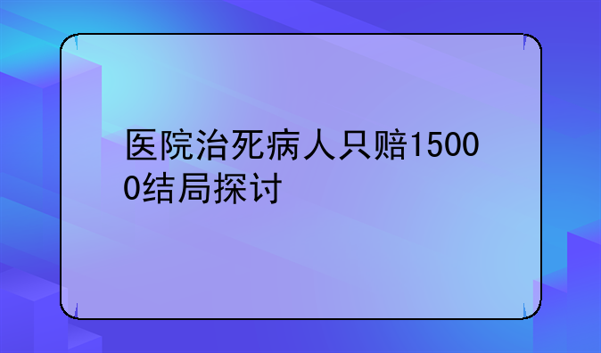 医院治死病人只赔15000结局探讨
