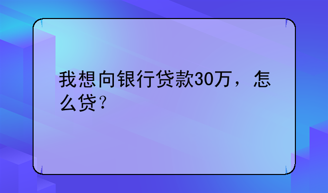 我想向银行贷款30万，怎么贷？