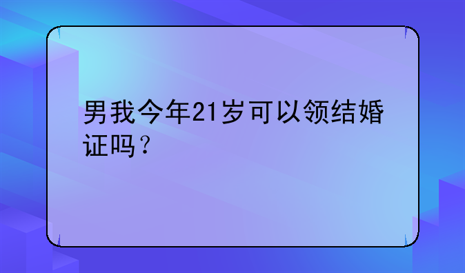 男我今年21岁可以领结婚证吗？