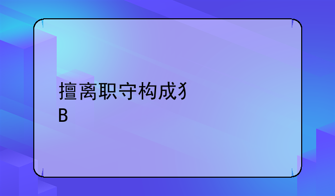 擅离职守构成犯罪吗