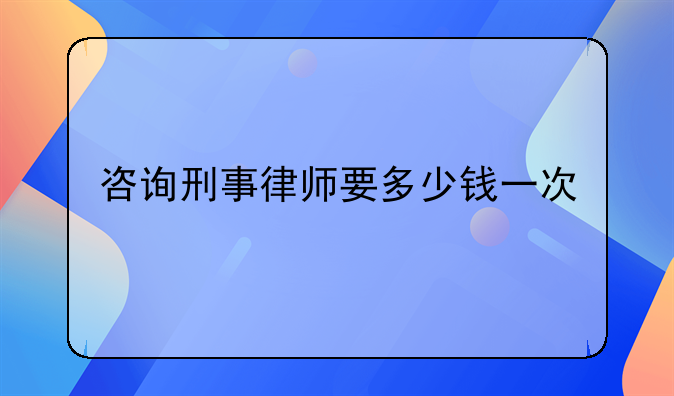 咨询刑事律师要多少钱一次