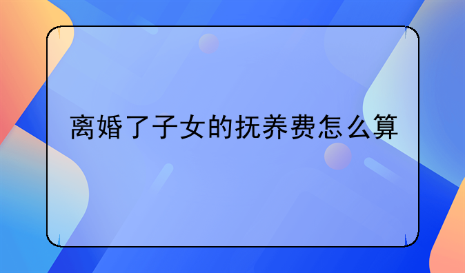 离婚了子女的抚养费怎么算