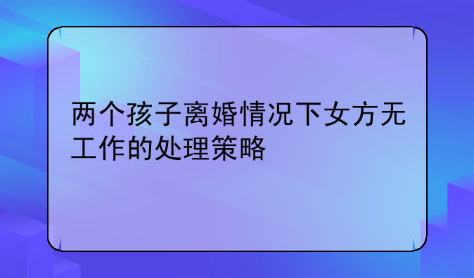 两个孩子离婚情况下女方无工作的处理策略