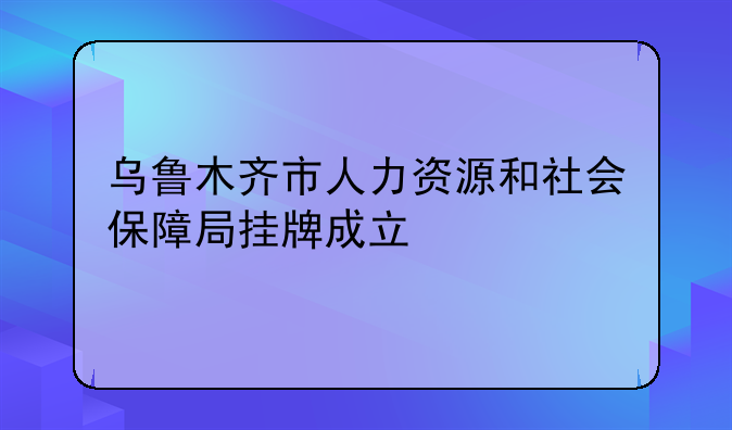 乌鲁木齐市人力资源和社会保障局挂牌成立