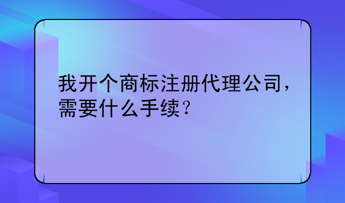 我开个商标注册代理公司，需要什么手续？