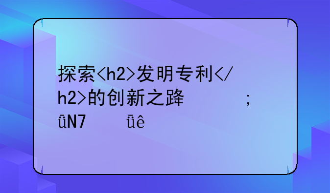 探索<h2>发明专利</h2>的创新之路与影响深度