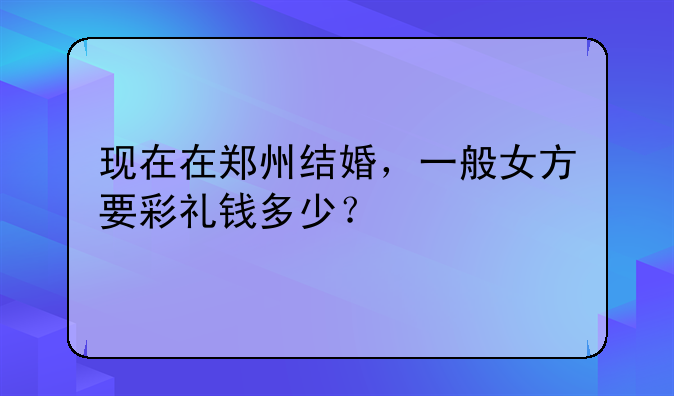 现在在郑州结婚，一般女方要彩礼钱多少？