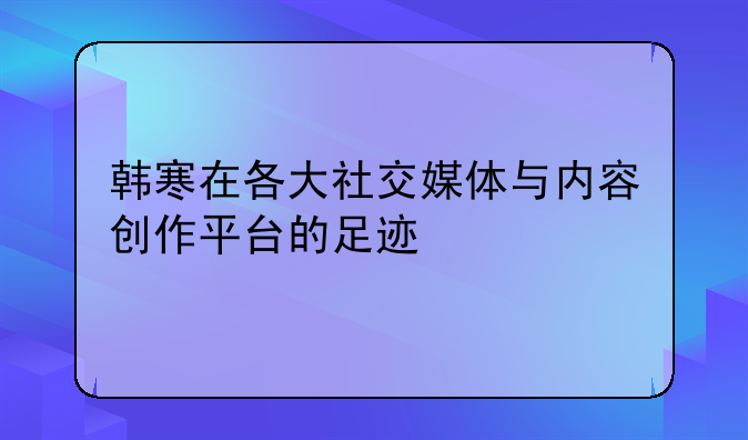 韩寒在各大社交媒体与内容创作平台的足迹