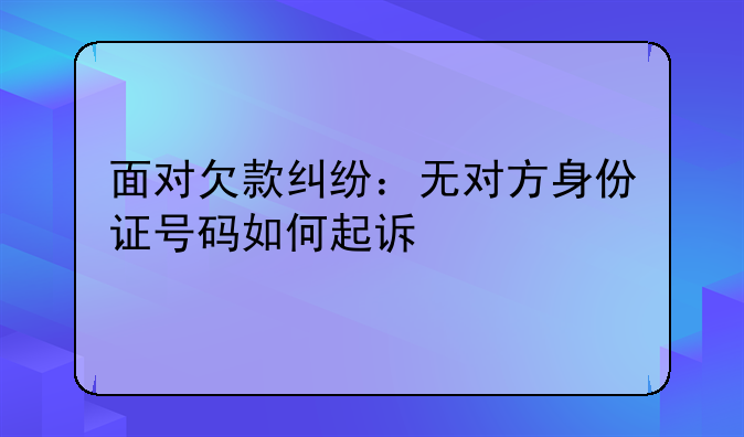 面对欠款纠纷：无对方身份证号码如何起诉