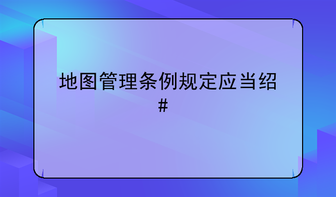 地图管理条例规定应当经什么批准