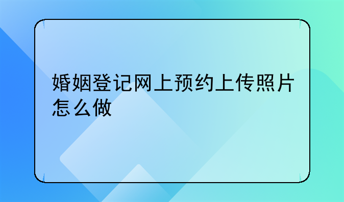 婚姻登记网上预约上传照片怎么做