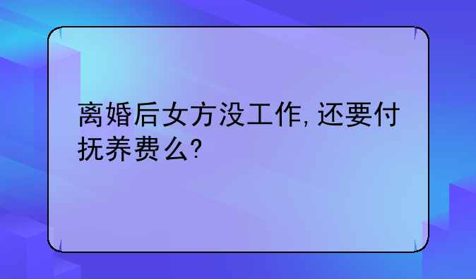 离婚后女方没工作,还要付抚养费么?