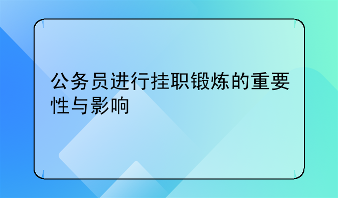 公务员进行挂职锻炼的重要性与影响