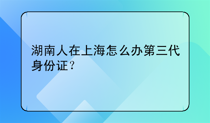 湖南人在上海怎么办第三代身份证？