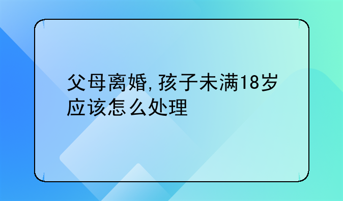 父母离婚,孩子未满18岁应该怎么处理