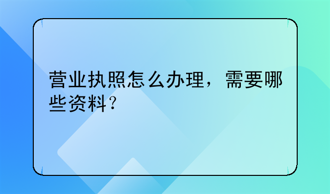 营业执照怎么办理，需要哪些资料？