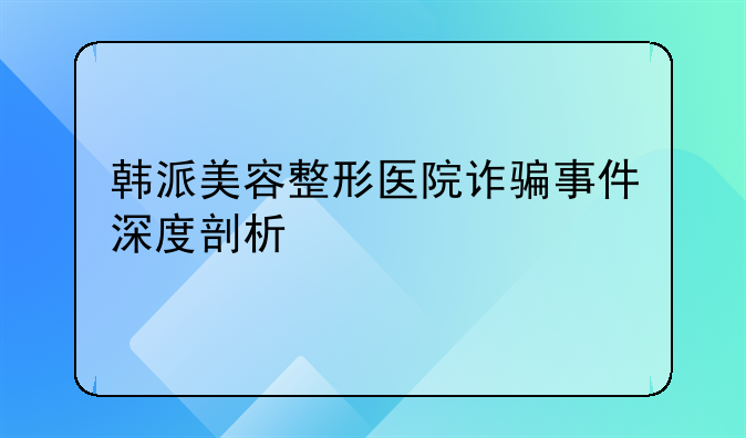韩派美容整形医院诈骗事件深度剖析