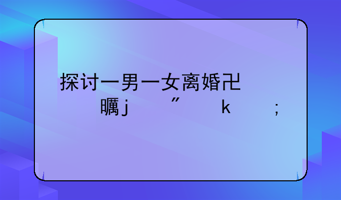 探讨一男一女离婚协议书的制定与执行