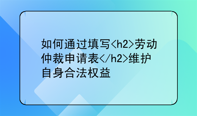 如何通过填写<h2>劳动仲裁申请表</h2>维护自身合法权益