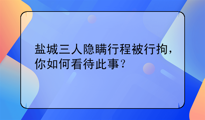 盐城三人隐瞒行程被行拘，你如何看待此事？