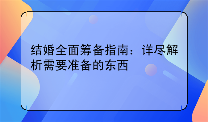 结婚全面筹备指南：详尽解析需要准备的东西