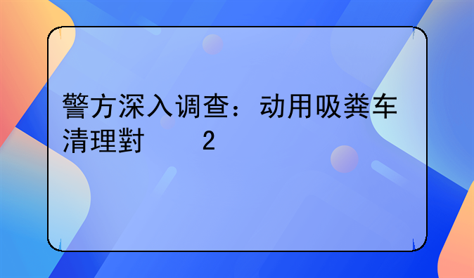 警方深入调查：动用吸粪车清理小区污水系统