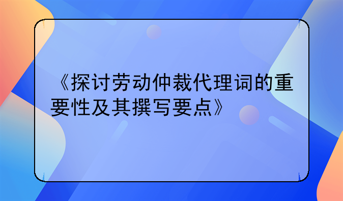 《探讨劳动仲裁代理词的重要性及其撰写要点》
