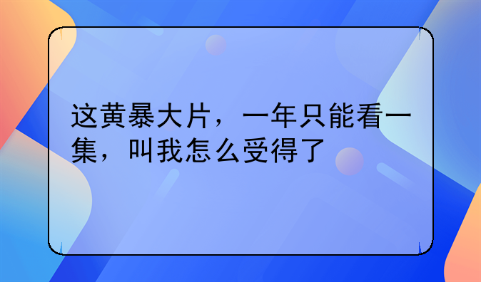 这黄暴大片，一年只能看一集，叫我怎么受得了