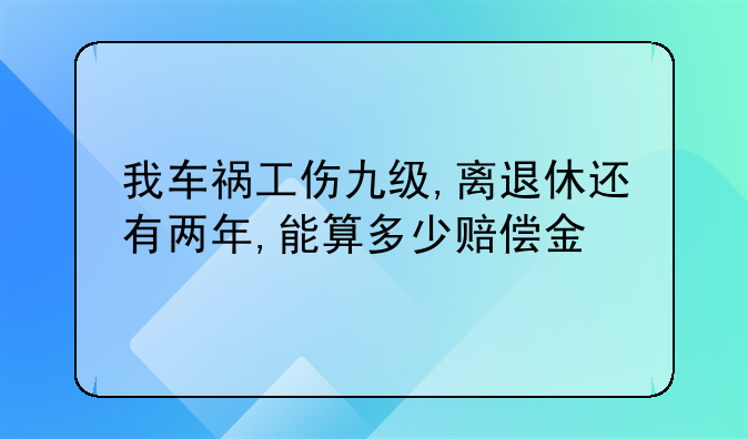 我车祸工伤九级,离退休还有两年,能算多少赔偿金