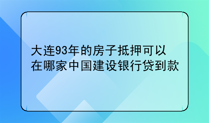 大连93年的房子抵押可以在哪家中国建设银行贷到款