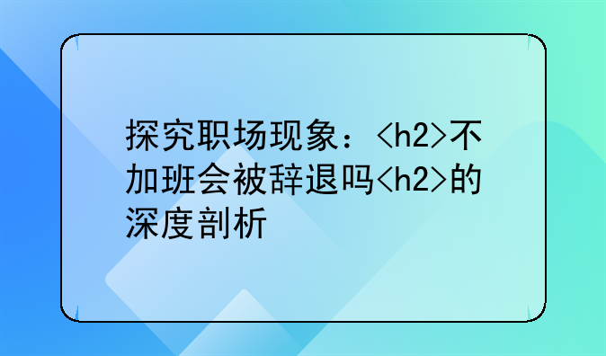 探究职场现象：<h2>不加班会被辞退吗<h2>的深度剖析