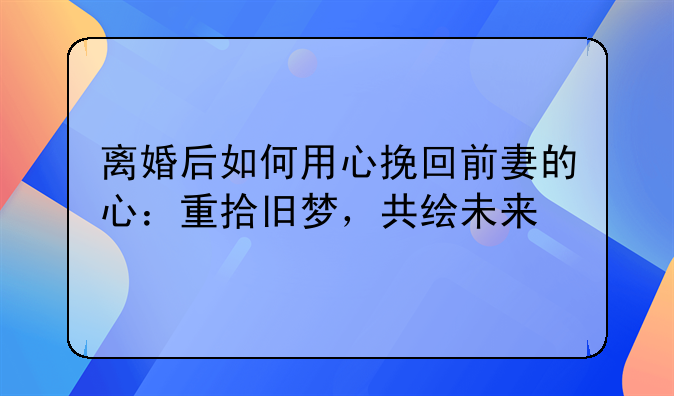 离婚后如何用心挽回前妻的心：重拾旧梦，共绘未来