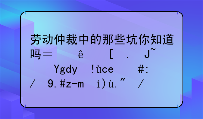 劳动仲裁中的那些坑你知道吗？纯干货避坑指南，还不赶紧上车！