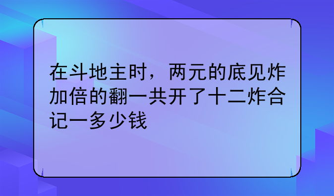 在斗地主时，两元的底见炸加倍的翻一共开了十二炸合记一多少钱