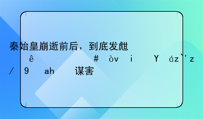 秦始皇崩逝前后，到底发生了什么？是病逝还是被谋害？