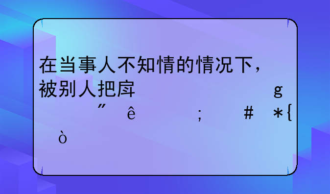 在当事人不知情的情况下，被别人把房产证给过户了怎么办？