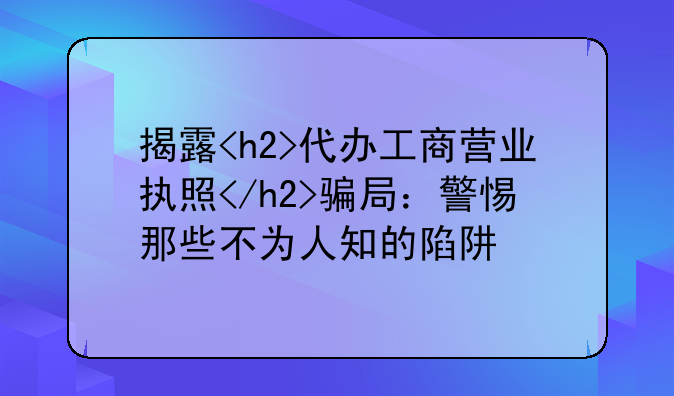 揭露<h2>代办工商营业执照</h2>骗局：警惕那些不为人知的陷阱