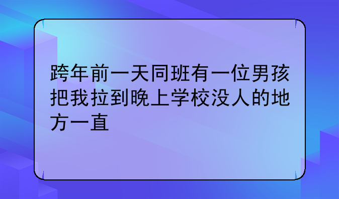 跨年前一天同班有一位男孩把我拉到晚上学校没人的地方一直