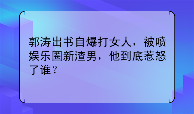 郭涛出书自爆打女人，被喷娱乐圈新渣男，他到底惹怒了谁？