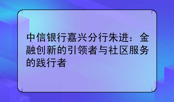 中信银行嘉兴分行朱进：金融创新的引领者与社区服务的践行者