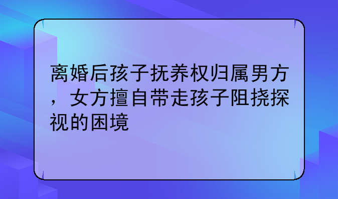 离婚后孩子抚养权归属男方，女方擅自带走孩子阻挠探视的困境