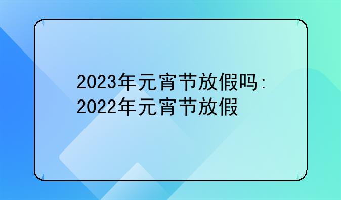 2023年元宵节放假吗:2022年元宵节放假