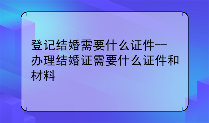 登记结婚需要什么证件--办理结婚证需要什么证件和材料